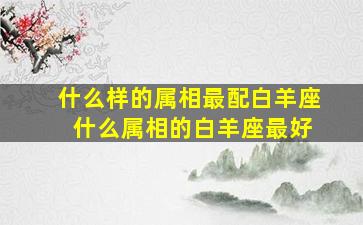 什么样的属相最配白羊座 什么属相的白羊座最好